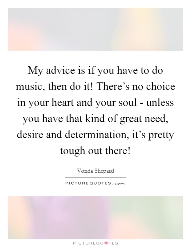 My advice is if you have to do music, then do it! There's no choice in your heart and your soul - unless you have that kind of great need, desire and determination, it's pretty tough out there! Picture Quote #1