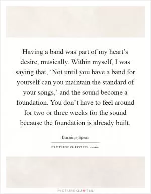 Having a band was part of my heart’s desire, musically. Within myself, I was saying that, ‘Not until you have a band for yourself can you maintain the standard of your songs,’ and the sound become a foundation. You don’t have to feel around for two or three weeks for the sound because the foundation is already built Picture Quote #1