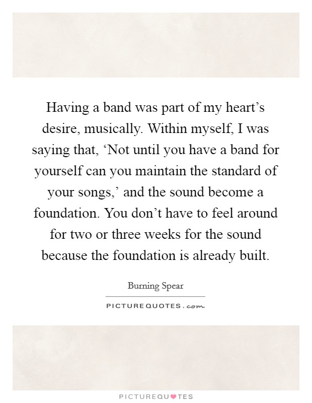 Having a band was part of my heart's desire, musically. Within myself, I was saying that, ‘Not until you have a band for yourself can you maintain the standard of your songs,' and the sound become a foundation. You don't have to feel around for two or three weeks for the sound because the foundation is already built. Picture Quote #1