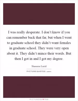 I was really desperate. I don’t know if you can remember back that far, but when I went to graduate school they didn’t want females in graduate school. They were very open about it. They didn’t mince their words. But then I got in and I got my degree Picture Quote #1