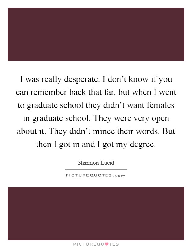 I was really desperate. I don't know if you can remember back that far, but when I went to graduate school they didn't want females in graduate school. They were very open about it. They didn't mince their words. But then I got in and I got my degree. Picture Quote #1