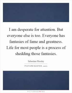 I am desperate for attention. But everyone else is too. Everyone has fantasies of fame and greatness. Life for most people is a process of shedding those fantasies Picture Quote #1