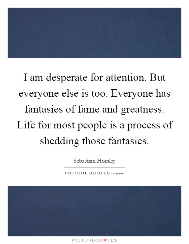 I am desperate for attention. But everyone else is too. Everyone has fantasies of fame and greatness. Life for most people is a process of shedding those fantasies. Picture Quote #1