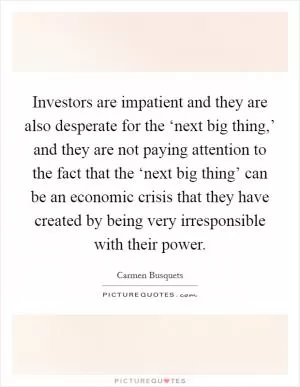Investors are impatient and they are also desperate for the ‘next big thing,’ and they are not paying attention to the fact that the ‘next big thing’ can be an economic crisis that they have created by being very irresponsible with their power Picture Quote #1