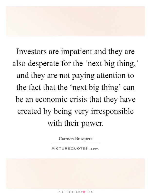 Investors are impatient and they are also desperate for the ‘next big thing,' and they are not paying attention to the fact that the ‘next big thing' can be an economic crisis that they have created by being very irresponsible with their power. Picture Quote #1