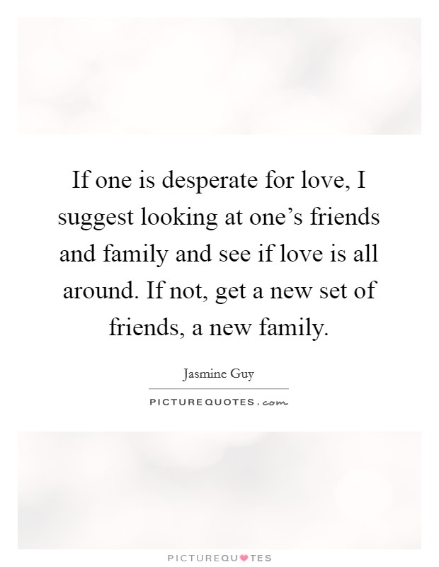 If one is desperate for love, I suggest looking at one's friends and family and see if love is all around. If not, get a new set of friends, a new family. Picture Quote #1