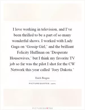 I love working in television, and I’ve been thrilled to be a part of so many wonderful shows. I worked with Lady Gaga on ‘Gossip Girl,’ and the brilliant Felicity Huffman on ‘Desperate Housewives,’ but I think my favorite TV job so far was the pilot I shot for the CW Network this year called ‘Joey Dakota.’ Picture Quote #1