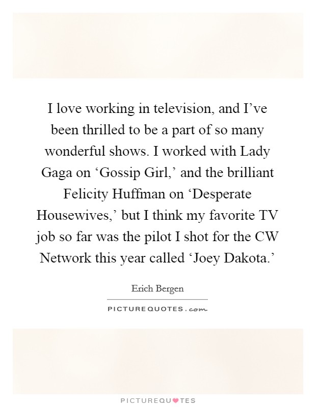 I love working in television, and I've been thrilled to be a part of so many wonderful shows. I worked with Lady Gaga on ‘Gossip Girl,' and the brilliant Felicity Huffman on ‘Desperate Housewives,' but I think my favorite TV job so far was the pilot I shot for the CW Network this year called ‘Joey Dakota.' Picture Quote #1