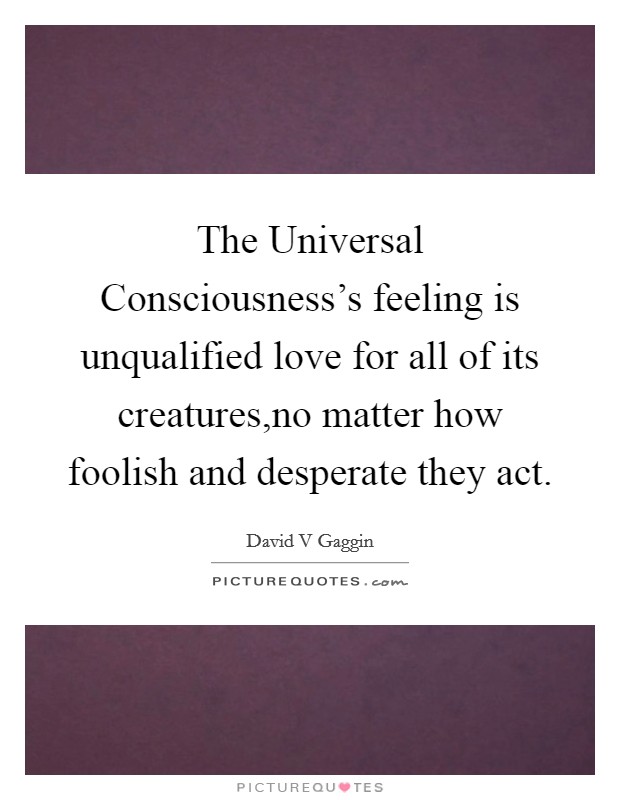 The Universal Consciousness's feeling is unqualified love for all of its creatures,no matter how foolish and desperate they act. Picture Quote #1
