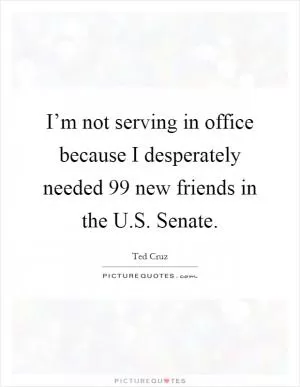 I’m not serving in office because I desperately needed 99 new friends in the U.S. Senate Picture Quote #1