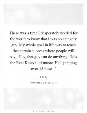 There was a time I desperately needed for the world to know that I was no category guy. My whole goal in life was to reach that certain success where people will say, ‘Hey, that guy can do anything. He’s the Evel Knievel of music. He’s jumping over 15 buses!’ Picture Quote #1