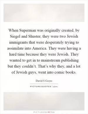 When Superman was originally created, by Siegel and Shuster, they were two Jewish immigrants that were desperately trying to assimilate into America. They were having a hard time because they were Jewish. They wanted to get in to mainstream publishing but they couldn’t. That’s why they, and a lot of Jewish guys, went into comic books Picture Quote #1