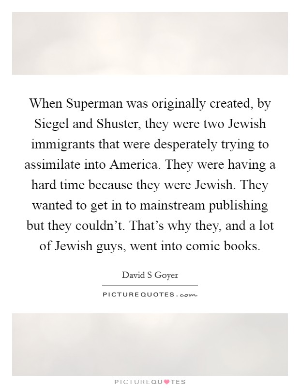 When Superman was originally created, by Siegel and Shuster, they were two Jewish immigrants that were desperately trying to assimilate into America. They were having a hard time because they were Jewish. They wanted to get in to mainstream publishing but they couldn't. That's why they, and a lot of Jewish guys, went into comic books. Picture Quote #1
