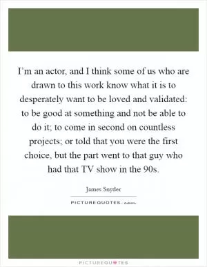 I’m an actor, and I think some of us who are drawn to this work know what it is to desperately want to be loved and validated: to be good at something and not be able to do it; to come in second on countless projects; or told that you were the first choice, but the part went to that guy who had that TV show in the  90s Picture Quote #1