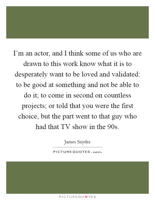 I'm an actor, and I think some of us who are drawn to this work know what it is to desperately want to be loved and validated: to be good at something and not be able to do it; to come in second on countless projects; or told that you were the first choice, but the part went to that guy who had that TV show in the  90s. Picture Quote #1