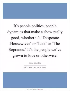 It’s people politics, people dynamics that make a show really good, whether it’s ‘Desperate Housewives’ or ‘Lost’ or ‘The Sopranos.’ It’s the people we’ve grown to love or otherwise Picture Quote #1