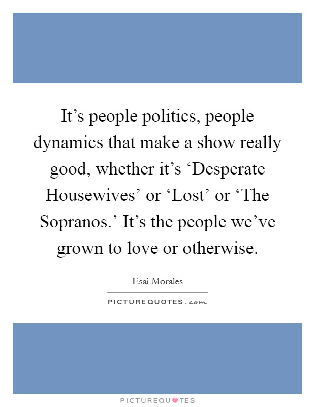 It's people politics, people dynamics that make a show really good, whether it's ‘Desperate Housewives' or ‘Lost' or ‘The Sopranos.' It's the people we've grown to love or otherwise. Picture Quote #1