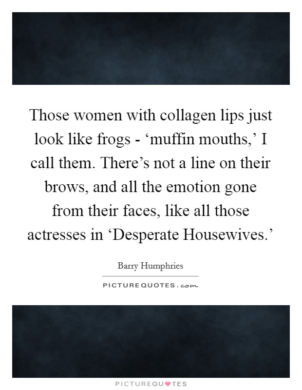 Those women with collagen lips just look like frogs - ‘muffin mouths,' I call them. There's not a line on their brows, and all the emotion gone from their faces, like all those actresses in ‘Desperate Housewives.' Picture Quote #1