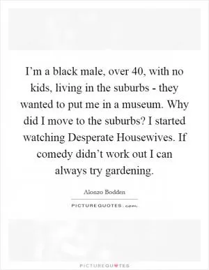 I’m a black male, over 40, with no kids, living in the suburbs - they wanted to put me in a museum. Why did I move to the suburbs? I started watching Desperate Housewives. If comedy didn’t work out I can always try gardening Picture Quote #1