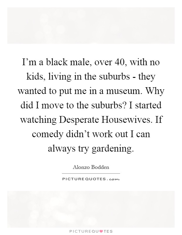 I'm a black male, over 40, with no kids, living in the suburbs - they wanted to put me in a museum. Why did I move to the suburbs? I started watching Desperate Housewives. If comedy didn't work out I can always try gardening. Picture Quote #1