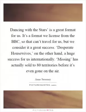 Dancing with the Stars’ is a great format for us. It’s a format we license from the BBC, so that can’t travel for us, but we consider it a great success. ‘Desperate Housewives,’ on the other hand, a huge success for us internationally. ‘Missing’ has actually sold to 80 territories before it’s even gone on the air Picture Quote #1