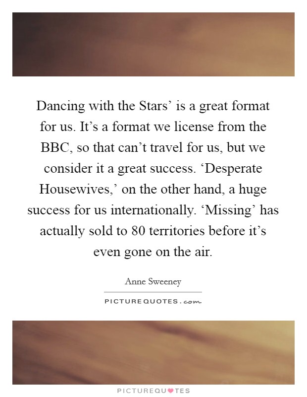 Dancing with the Stars' is a great format for us. It's a format we license from the BBC, so that can't travel for us, but we consider it a great success. ‘Desperate Housewives,' on the other hand, a huge success for us internationally. ‘Missing' has actually sold to 80 territories before it's even gone on the air. Picture Quote #1