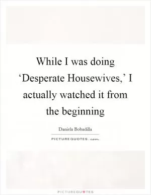 While I was doing ‘Desperate Housewives,’ I actually watched it from the beginning Picture Quote #1