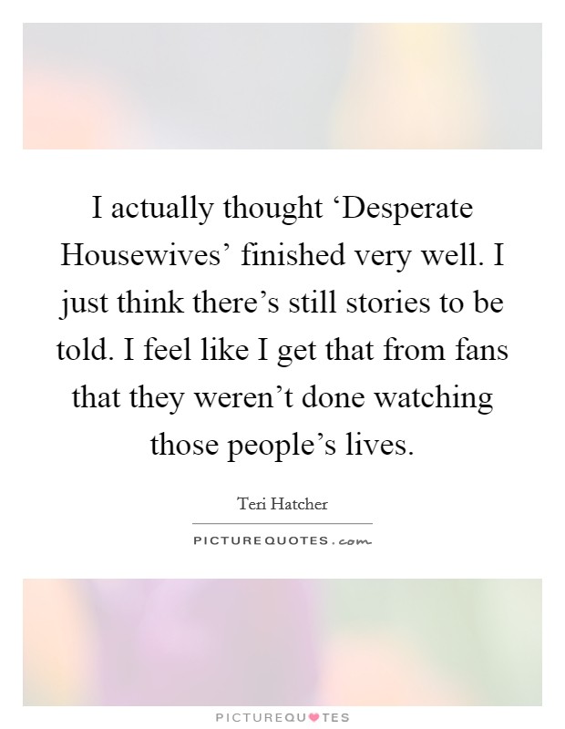 I actually thought ‘Desperate Housewives' finished very well. I just think there's still stories to be told. I feel like I get that from fans that they weren't done watching those people's lives. Picture Quote #1