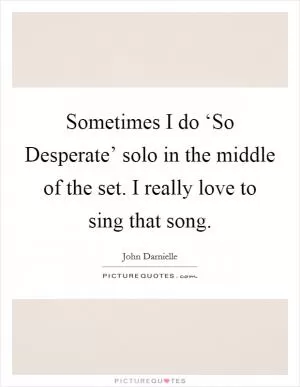 Sometimes I do ‘So Desperate’ solo in the middle of the set. I really love to sing that song Picture Quote #1