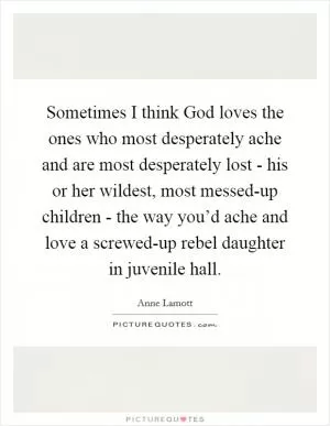 Sometimes I think God loves the ones who most desperately ache and are most desperately lost - his or her wildest, most messed-up children - the way you’d ache and love a screwed-up rebel daughter in juvenile hall Picture Quote #1