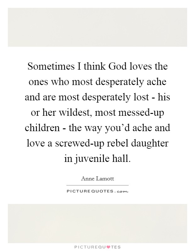 Sometimes I think God loves the ones who most desperately ache and are most desperately lost - his or her wildest, most messed-up children - the way you'd ache and love a screwed-up rebel daughter in juvenile hall. Picture Quote #1
