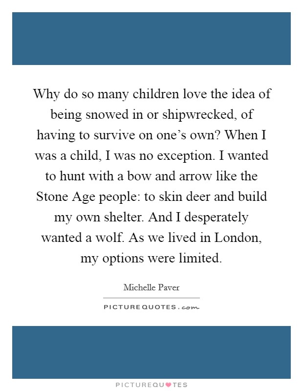 Why do so many children love the idea of being snowed in or shipwrecked, of having to survive on one's own? When I was a child, I was no exception. I wanted to hunt with a bow and arrow like the Stone Age people: to skin deer and build my own shelter. And I desperately wanted a wolf. As we lived in London, my options were limited. Picture Quote #1