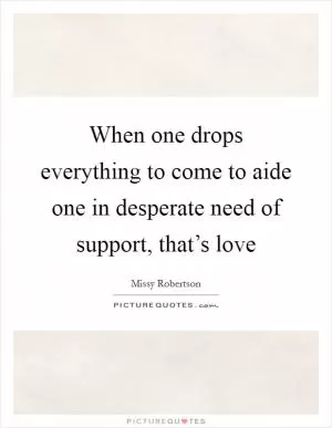 When one drops everything to come to aide one in desperate need of support, that’s love Picture Quote #1