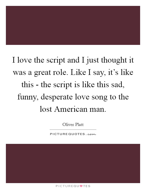 I love the script and I just thought it was a great role. Like I say, it's like this - the script is like this sad, funny, desperate love song to the lost American man. Picture Quote #1
