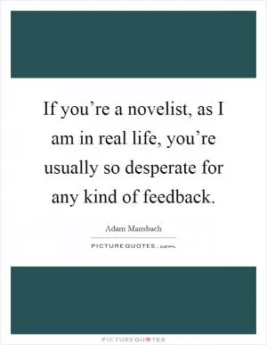If you’re a novelist, as I am in real life, you’re usually so desperate for any kind of feedback Picture Quote #1