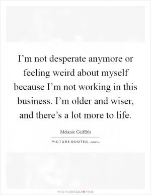 I’m not desperate anymore or feeling weird about myself because I’m not working in this business. I’m older and wiser, and there’s a lot more to life Picture Quote #1