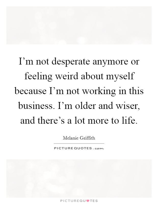 I'm not desperate anymore or feeling weird about myself because I'm not working in this business. I'm older and wiser, and there's a lot more to life. Picture Quote #1