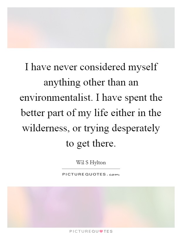 I have never considered myself anything other than an environmentalist. I have spent the better part of my life either in the wilderness, or trying desperately to get there. Picture Quote #1
