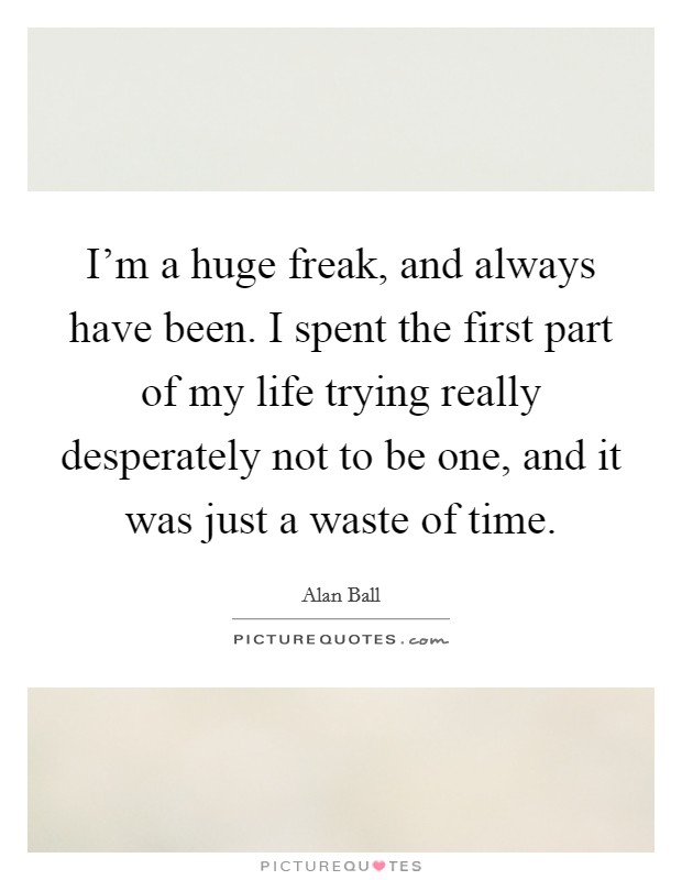 I'm a huge freak, and always have been. I spent the first part of my life trying really desperately not to be one, and it was just a waste of time. Picture Quote #1