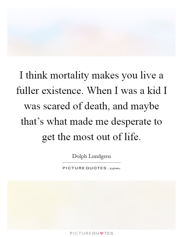 I think mortality makes you live a fuller existence. When I was a kid I was scared of death, and maybe that's what made me desperate to get the most out of life. Picture Quote #1