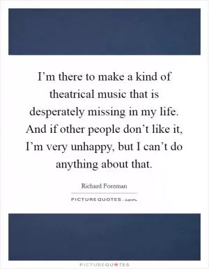 I’m there to make a kind of theatrical music that is desperately missing in my life. And if other people don’t like it, I’m very unhappy, but I can’t do anything about that Picture Quote #1