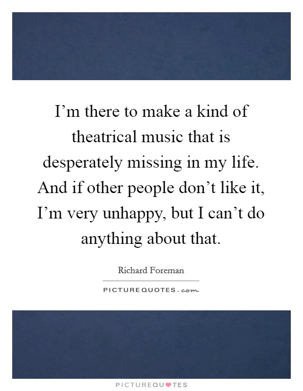 I'm there to make a kind of theatrical music that is desperately missing in my life. And if other people don't like it, I'm very unhappy, but I can't do anything about that. Picture Quote #1
