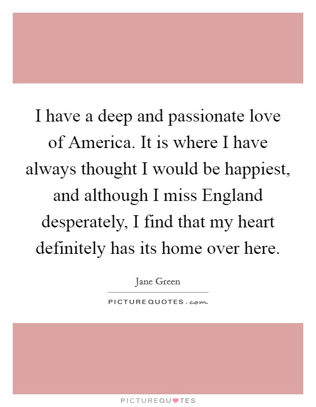 I have a deep and passionate love of America. It is where I have always thought I would be happiest, and although I miss England desperately, I find that my heart definitely has its home over here. Picture Quote #1