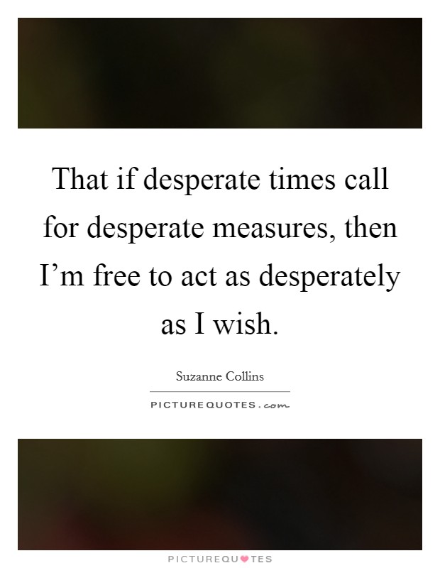 That if desperate times call for desperate measures, then I'm free to act as desperately as I wish. Picture Quote #1