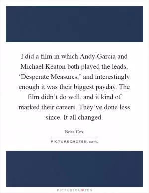 I did a film in which Andy Garcia and Michael Keaton both played the leads, ‘Desperate Measures,’ and interestingly enough it was their biggest payday. The film didn’t do well, and it kind of marked their careers. They’ve done less since. It all changed Picture Quote #1
