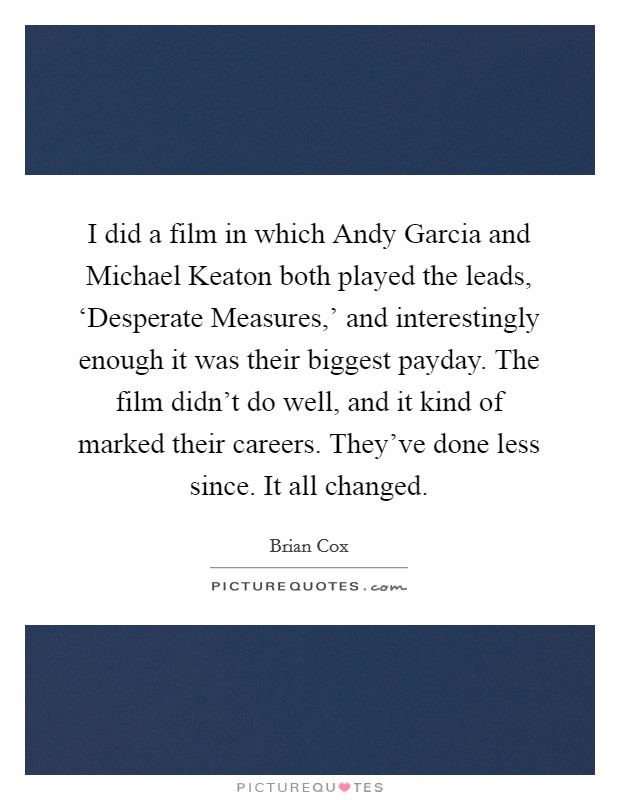 I did a film in which Andy Garcia and Michael Keaton both played the leads, ‘Desperate Measures,' and interestingly enough it was their biggest payday. The film didn't do well, and it kind of marked their careers. They've done less since. It all changed. Picture Quote #1