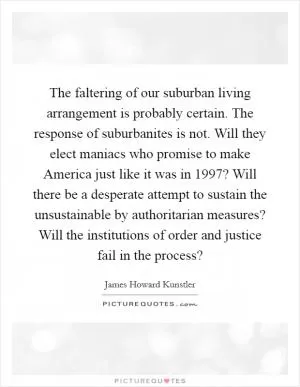 The faltering of our suburban living arrangement is probably certain. The response of suburbanites is not. Will they elect maniacs who promise to make America just like it was in 1997? Will there be a desperate attempt to sustain the unsustainable by authoritarian measures? Will the institutions of order and justice fail in the process? Picture Quote #1
