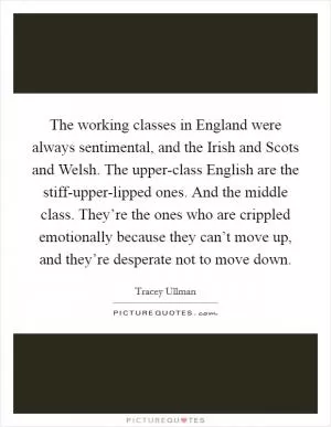 The working classes in England were always sentimental, and the Irish and Scots and Welsh. The upper-class English are the stiff-upper-lipped ones. And the middle class. They’re the ones who are crippled emotionally because they can’t move up, and they’re desperate not to move down Picture Quote #1