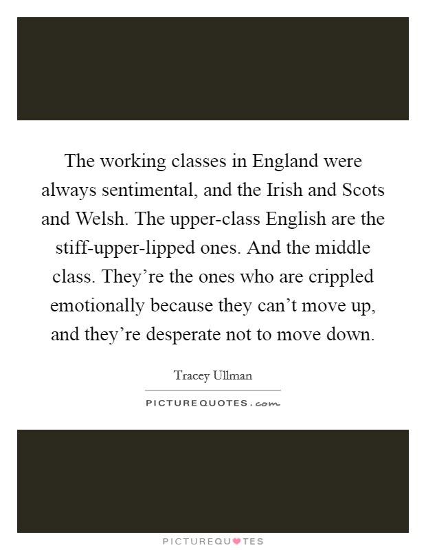 The working classes in England were always sentimental, and the Irish and Scots and Welsh. The upper-class English are the stiff-upper-lipped ones. And the middle class. They're the ones who are crippled emotionally because they can't move up, and they're desperate not to move down. Picture Quote #1