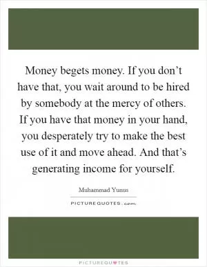Money begets money. If you don’t have that, you wait around to be hired by somebody at the mercy of others. If you have that money in your hand, you desperately try to make the best use of it and move ahead. And that’s generating income for yourself Picture Quote #1
